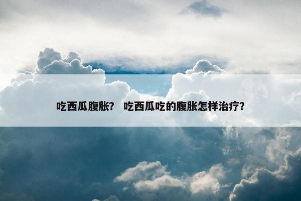 吃西瓜腹胀？ 吃西瓜吃的腹胀怎样治疗？