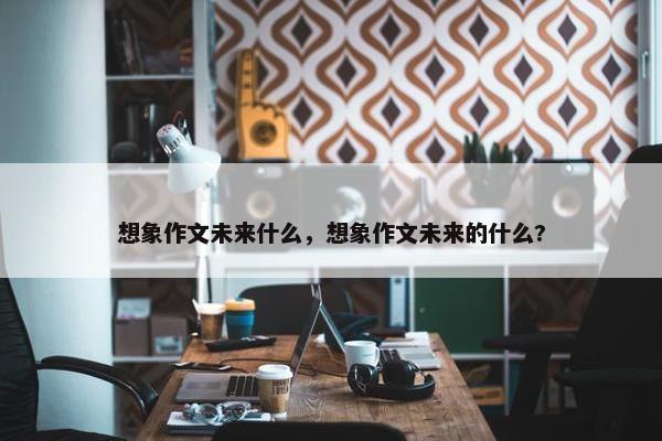 想象作文未来什么，想象作文未来的什么?