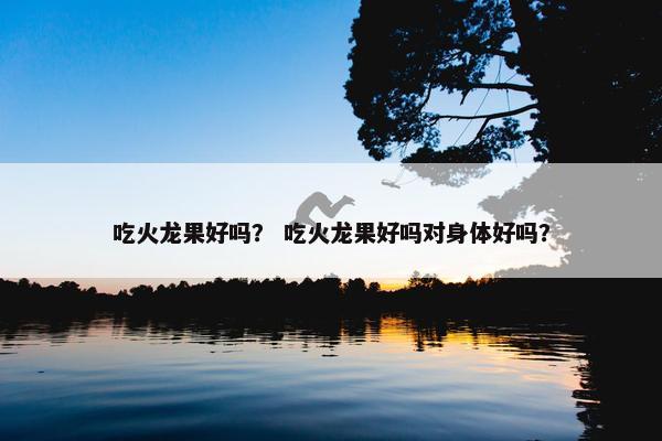 吃火龙果好吗？ 吃火龙果好吗对身体好吗？