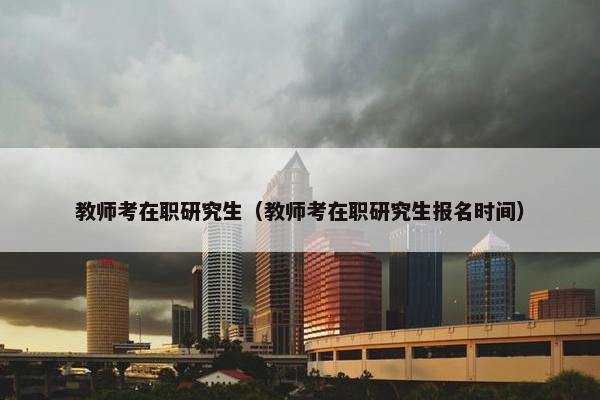 教师考在职研究生（教师考在职研究生报名时间）