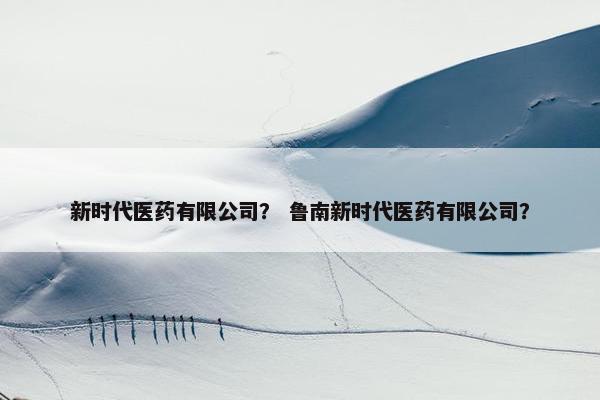 新时代医药有限公司？ 鲁南新时代医药有限公司？