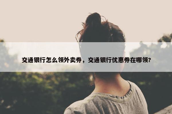 交通银行怎么领外卖券，交通银行优惠券在哪领?