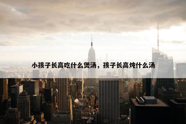 小孩子长高吃什么煲汤，孩子长高炖什么汤