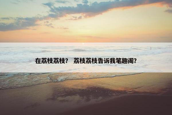 在荔枝荔枝？ 荔枝荔枝告诉我笔趣阁？