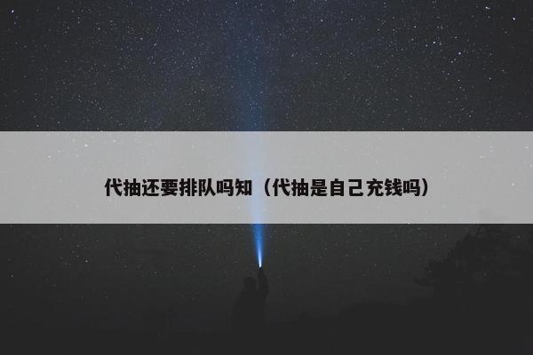 代抽还要排队吗知（代抽是自己充钱吗）