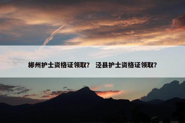 郴州护士资格证领取？ 泾县护士资格证领取？