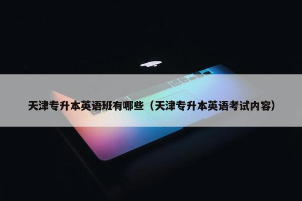 天津专升本英语班有哪些（天津专升本英语考试内容）