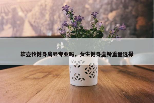 软壶铃健身房显专业吗，女生健身壶铃重量选择