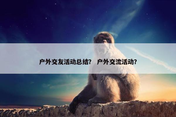 户外交友活动总结？ 户外交流活动？