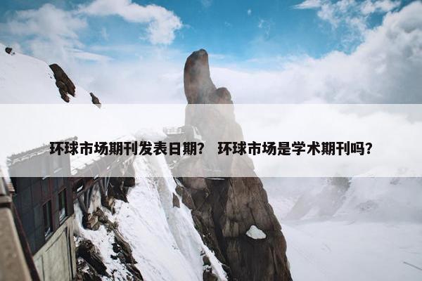 环球市场期刊发表日期？ 环球市场是学术期刊吗？