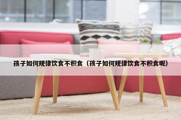 孩子如何规律饮食不积食（孩子如何规律饮食不积食呢）