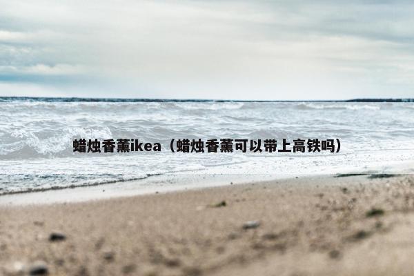 蜡烛香薰ikea（蜡烛香薰可以带上高铁吗）