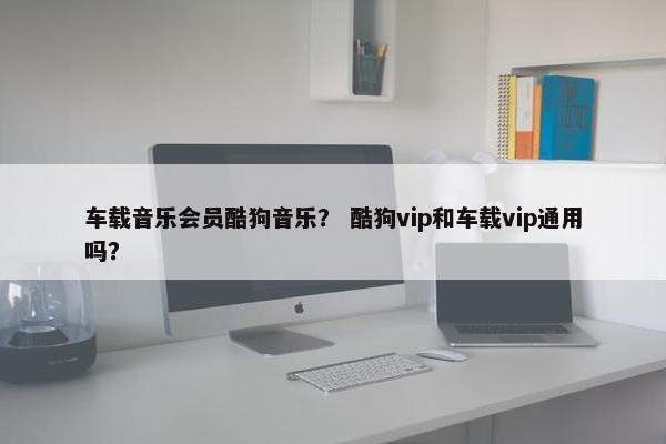 车载音乐会员酷狗音乐？ 酷狗vip和车载vip通用吗？