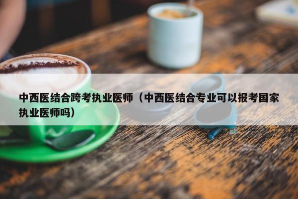 中西医结合跨考执业医师（中西医结合专业可以报考国家执业医师吗）