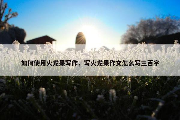 如何使用火龙果写作，写火龙果作文怎么写三百字