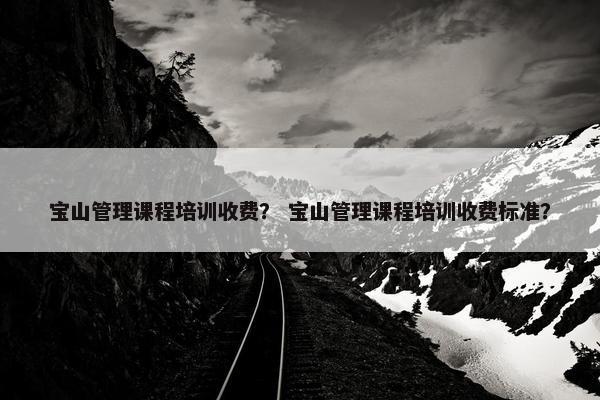 宝山管理课程培训收费？ 宝山管理课程培训收费标准？