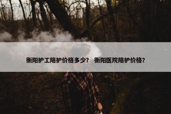 衡阳护工陪护价格多少？ 衡阳医院陪护价格？