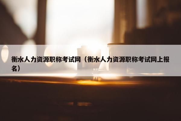 衡水人力资源职称考试网（衡水人力资源职称考试网上报名）
