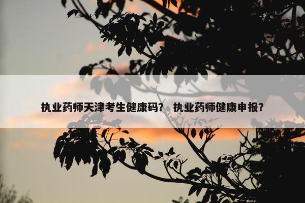 执业药师天津考生健康码？ 执业药师健康申报？