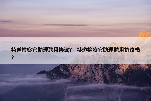 特邀检察官助理聘用协议？ 特邀检察官助理聘用协议书？