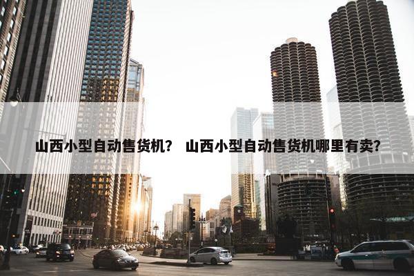 山西小型自动售货机？ 山西小型自动售货机哪里有卖？