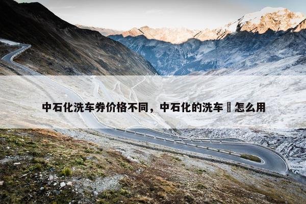 中石化洗车券价格不同，中石化的洗车劵怎么用