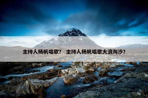 主持人杨帆唱歌？ 主持人杨帆唱歌大浪淘沙？