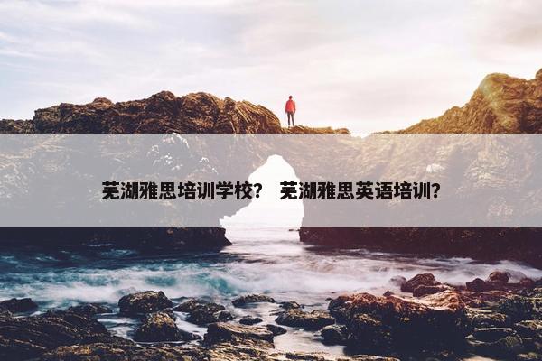 芜湖雅思培训学校？ 芜湖雅思英语培训？