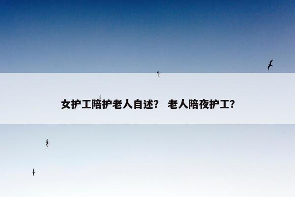 女护工陪护老人自述？ 老人陪夜护工？