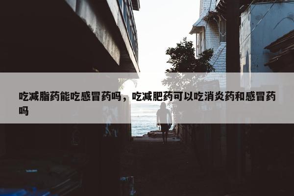吃减脂药能吃感冒药吗，吃减肥药可以吃消炎药和感冒药吗