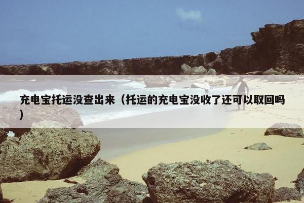充电宝托运没查出来（托运的充电宝没收了还可以取回吗）