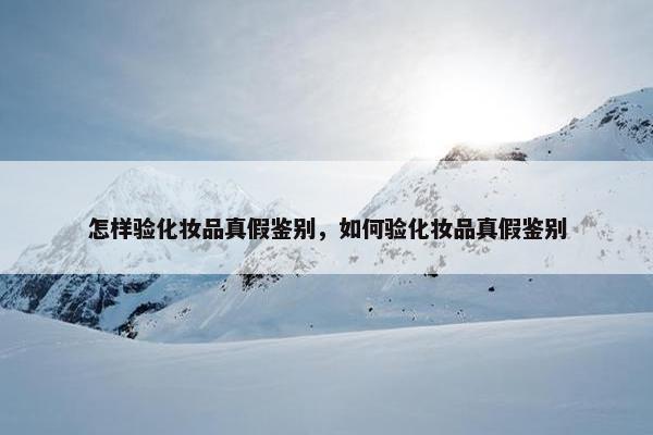 怎样验化妆品真假鉴别，如何验化妆品真假鉴别