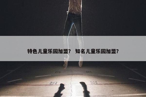 特色儿童乐园加盟？ 知名儿童乐园加盟？