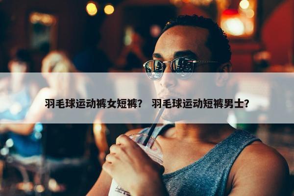 羽毛球运动裤女短裤？ 羽毛球运动短裤男士？