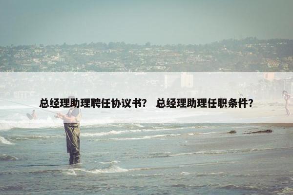总经理助理聘任协议书？ 总经理助理任职条件？