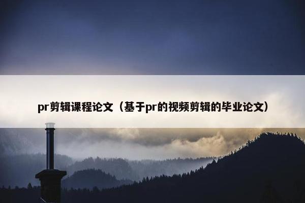pr剪辑课程论文（基于pr的视频剪辑的毕业论文）