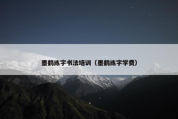 墨鹤练字书法培训（墨鹤练字学费）