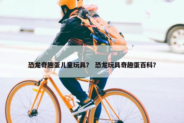 恐龙奇趣蛋儿童玩具？ 恐龙玩具奇趣蛋百科？