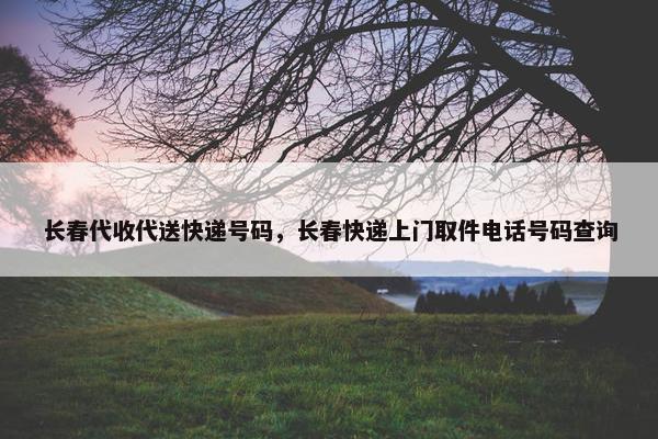 长春代收代送快递号码，长春快递上门取件电话号码查询