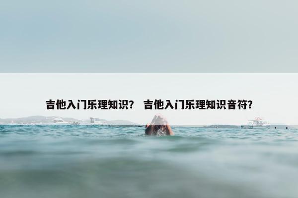 吉他入门乐理知识？ 吉他入门乐理知识音符？