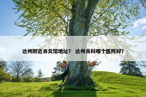 达州附近鼻炎馆地址？ 达州鼻科哪个医院好？