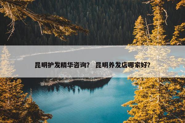 昆明护发精华咨询？ 昆明养发店哪家好？