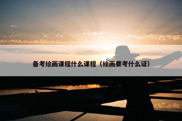 备考绘画课程什么课程（绘画要考什么证）