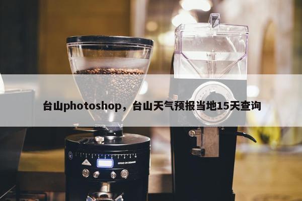 台山photoshop，台山天气预报当地15天查询