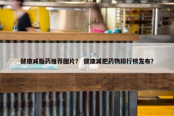 健康减脂药推荐图片？ 健康减肥药物排行榜发布？