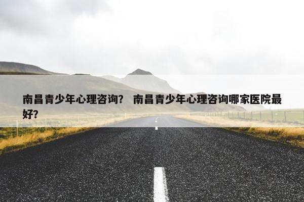 南昌青少年心理咨询？ 南昌青少年心理咨询哪家医院最好？