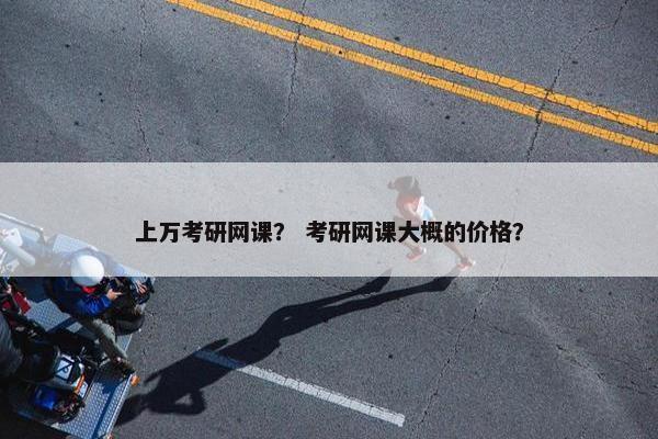 上万考研网课？ 考研网课大概的价格？