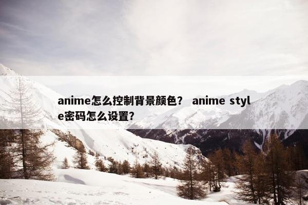 anime怎么控制背景颜色？ anime style密码怎么设置？