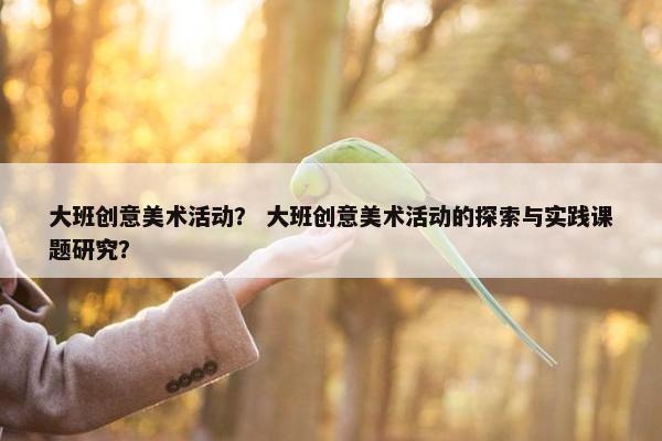 大班创意美术活动？ 大班创意美术活动的探索与实践课题研究？