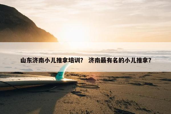 山东济南小儿推拿培训？ 济南最有名的小儿推拿？